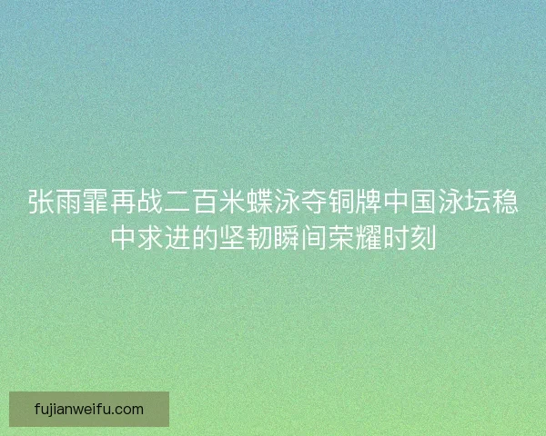 张雨霏再战二百米蝶泳夺铜牌中国泳坛稳中求进的坚韧瞬间荣耀时刻