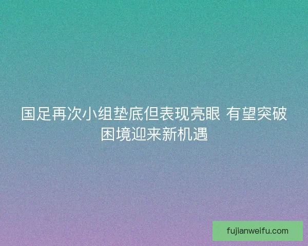 国足再次小组垫底但表现亮眼 有望突破困境迎来新机遇