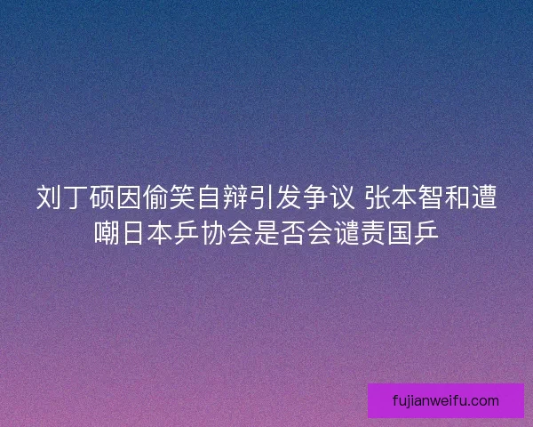 刘丁硕因偷笑自辩引发争议 张本智和遭嘲日本乒协会是否会谴责国乒